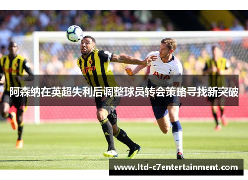 阿森纳在英超失利后调整球员转会策略寻找新突破