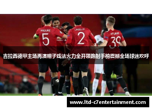 吉拉西德甲主场再演帽子戏法火力全开领跑射手榜震撼全场球迷欢呼