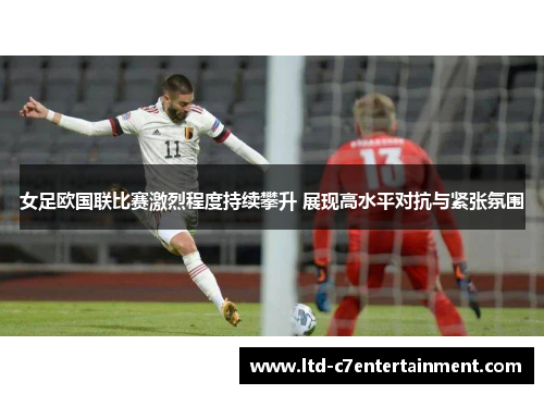 女足欧国联比赛激烈程度持续攀升 展现高水平对抗与紧张氛围