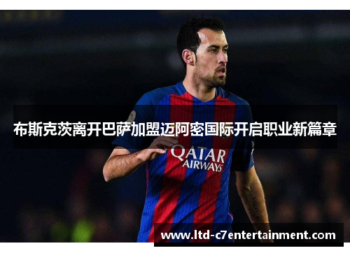 布斯克茨离开巴萨加盟迈阿密国际开启职业新篇章