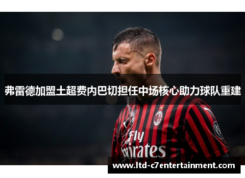 弗雷德加盟土超费内巴切担任中场核心助力球队重建 弗雷德加盟土超费内巴切担任中场核心助力球队重建