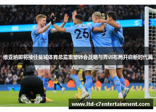 维亚纳即将接任曼城体育总监重塑转会战略与青训布局开启新时代篇